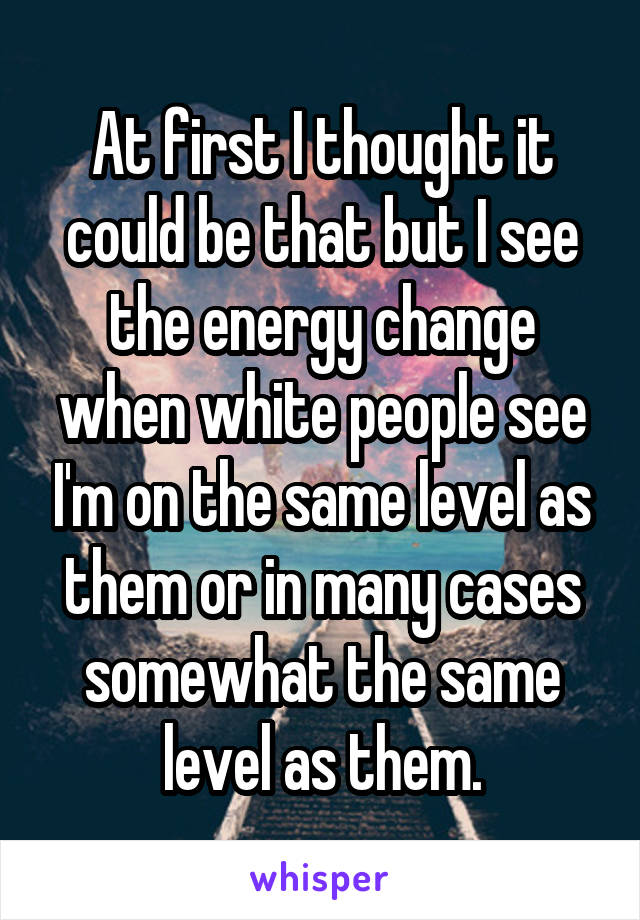 At first I thought it could be that but I see the energy change when white people see I'm on the same level as them or in many cases somewhat the same level as them.