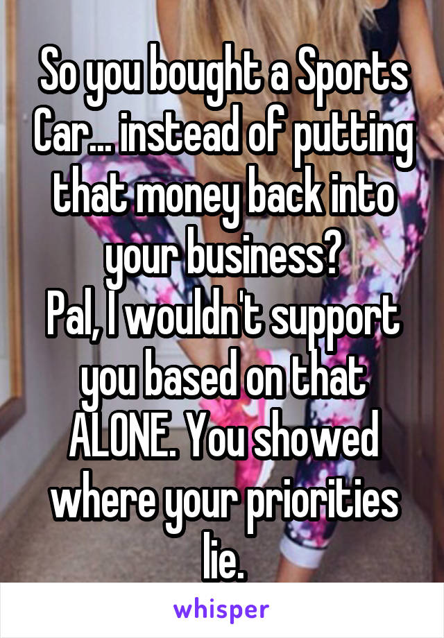 So you bought a Sports Car... instead of putting that money back into your business?
Pal, I wouldn't support you based on that ALONE. You showed where your priorities lie.