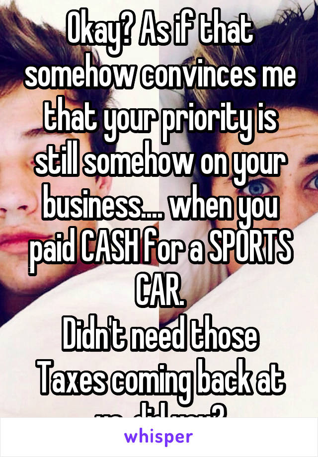 Okay? As if that somehow convinces me that your priority is still somehow on your business.... when you paid CASH for a SPORTS CAR.
Didn't need those Taxes coming back at ya, did you?