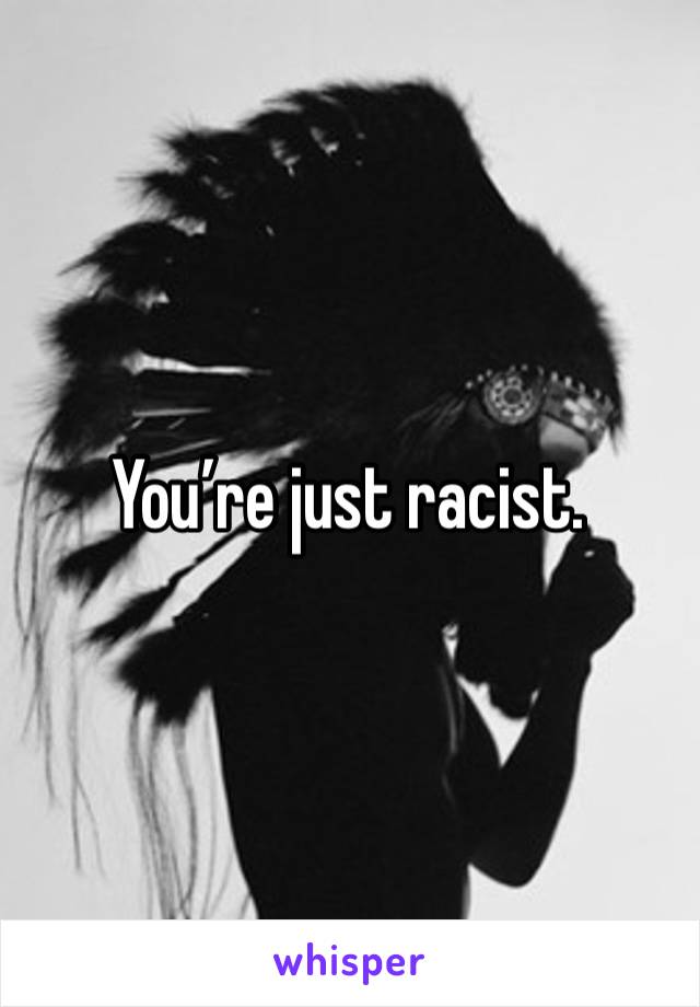 You’re just racist. 