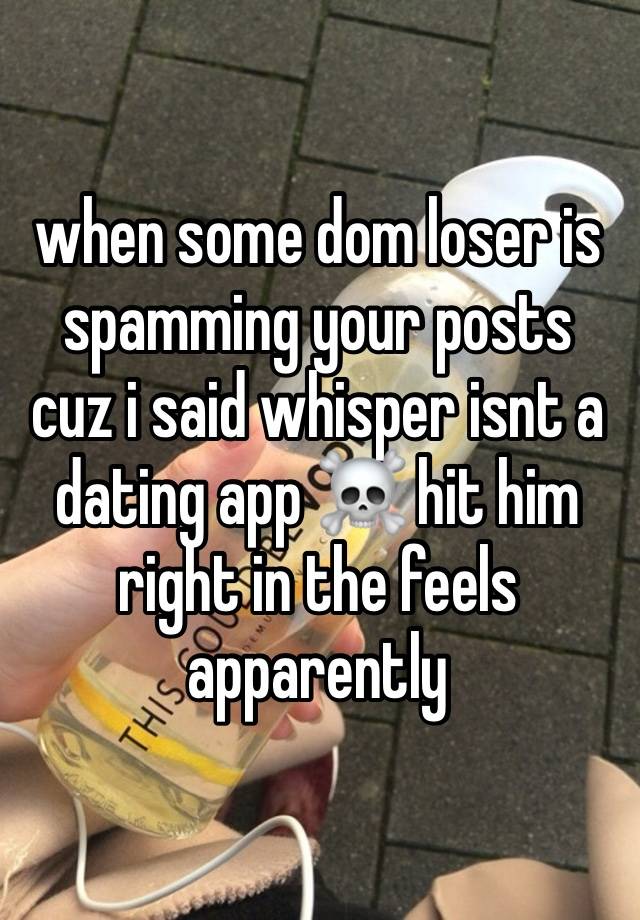 when some dom loser is spamming your posts cuz i said whisper isnt a dating app ☠️ hit him right in the feels apparently 