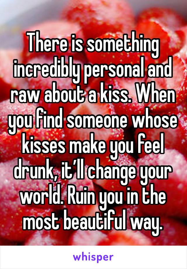 There is something incredibly personal and raw about a kiss. When you find someone whose kisses make you feel drunk, it’ll change your world. Ruin you in the most beautiful way. 