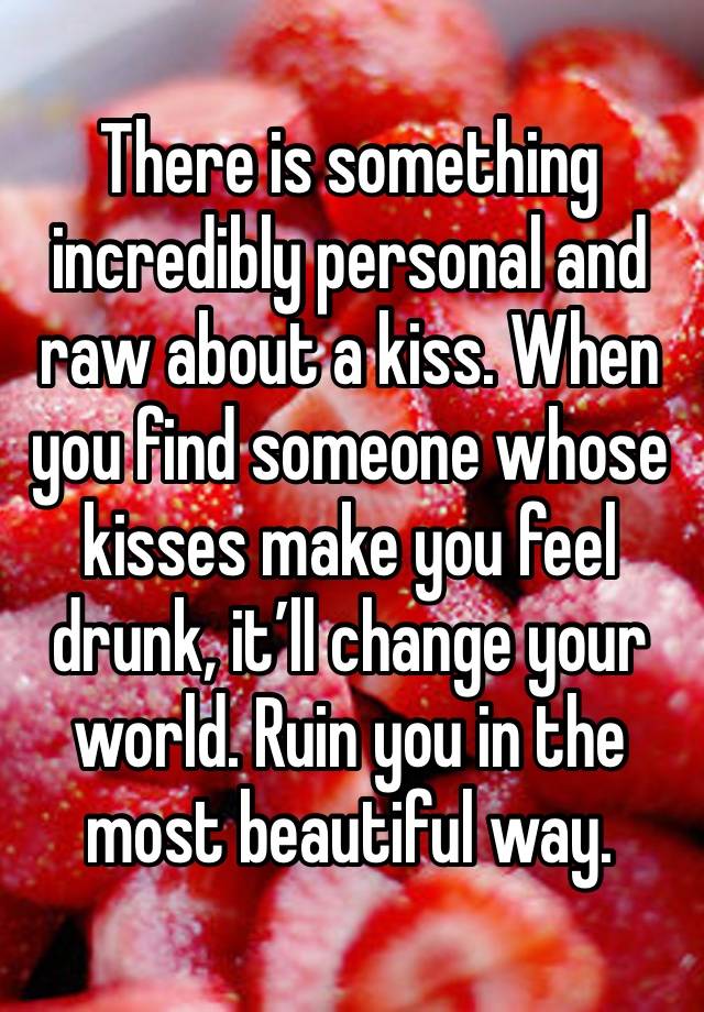 There is something incredibly personal and raw about a kiss. When you find someone whose kisses make you feel drunk, it’ll change your world. Ruin you in the most beautiful way. 