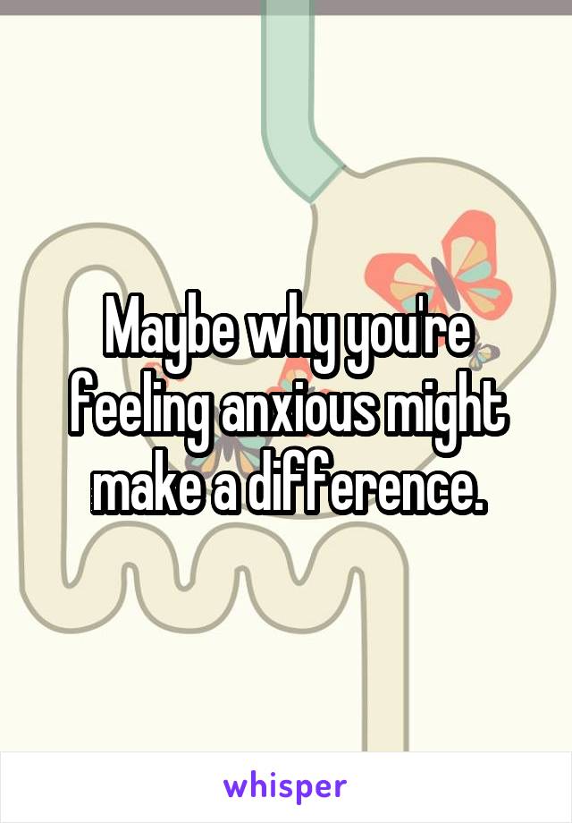 Maybe why you're feeling anxious might make a difference.