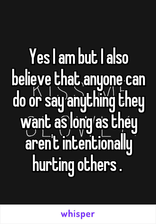 Yes I am but I also believe that anyone can do or say anything they want as long as they aren't intentionally hurting others . 