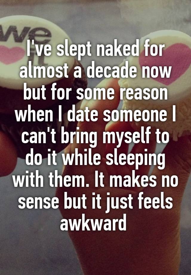 I've slept naked for almost a decade now but for some reason when I date someone I can't bring myself to do it while sleeping with them. It makes no sense but it just feels awkward 