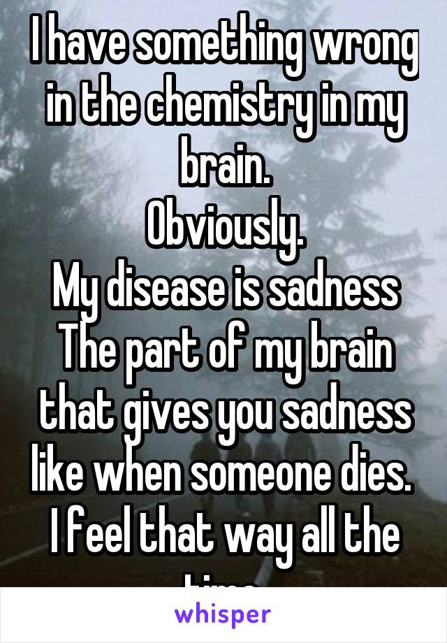 I have something wrong in the chemistry in my brain.
Obviously.
My disease is sadness
The part of my brain that gives you sadness like when someone dies. 
I feel that way all the time.