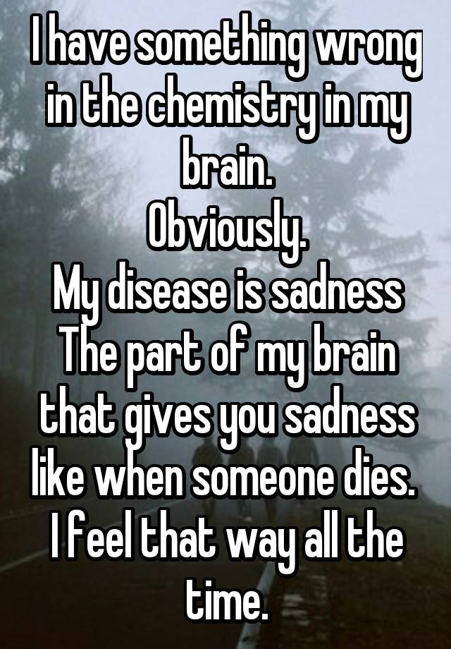 I have something wrong in the chemistry in my brain.
Obviously.
My disease is sadness
The part of my brain that gives you sadness like when someone dies. 
I feel that way all the time.