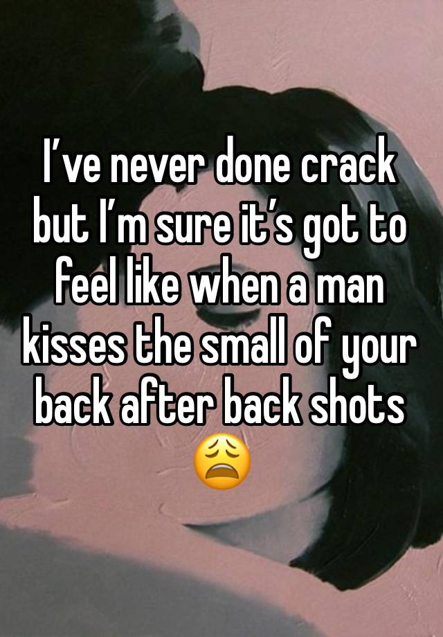 I’ve never done crack but I’m sure it’s got to feel like when a man kisses the small of your back after back shots 😩