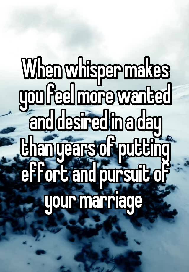 When whisper makes you feel more wanted and desired in a day than years of putting effort and pursuit of your marriage 