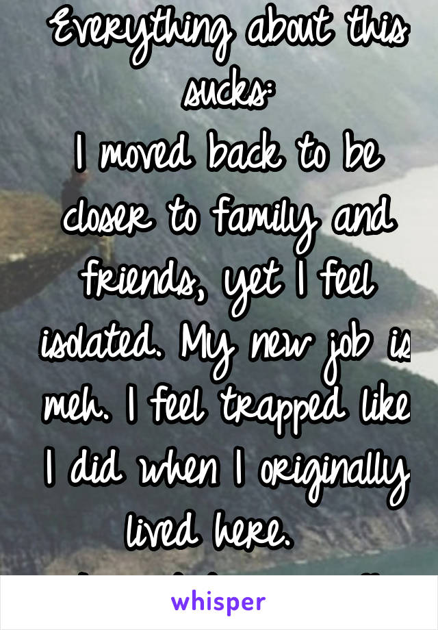 Everything about this sucks:
I moved back to be closer to family and friends, yet I feel isolated. My new job is meh. I feel trapped like I did when I originally lived here.  
I want to scream!!