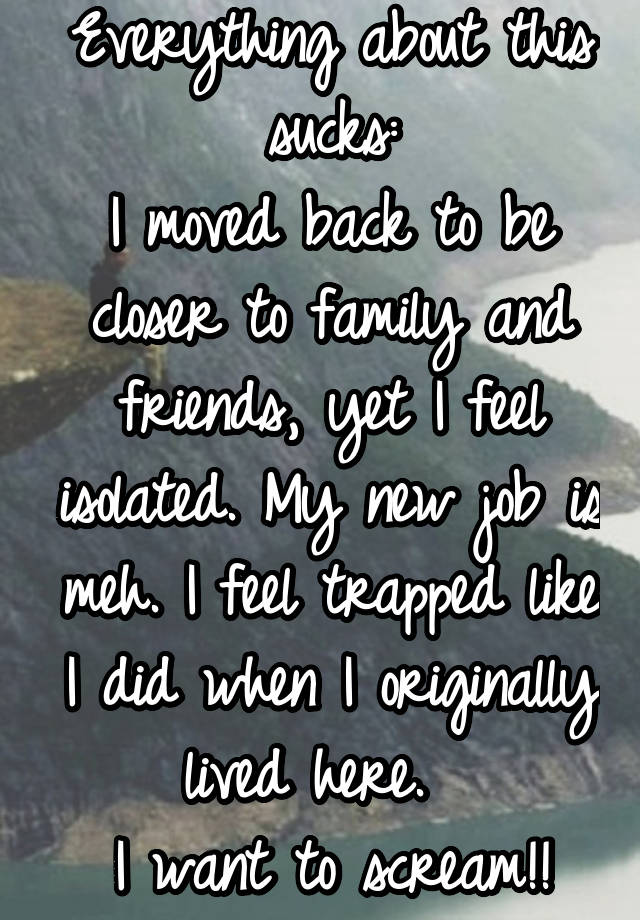 Everything about this sucks:
I moved back to be closer to family and friends, yet I feel isolated. My new job is meh. I feel trapped like I did when I originally lived here.  
I want to scream!!