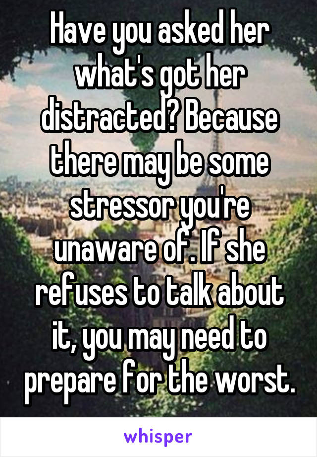 Have you asked her what's got her distracted? Because there may be some stressor you're unaware of. If she refuses to talk about it, you may need to prepare for the worst. 