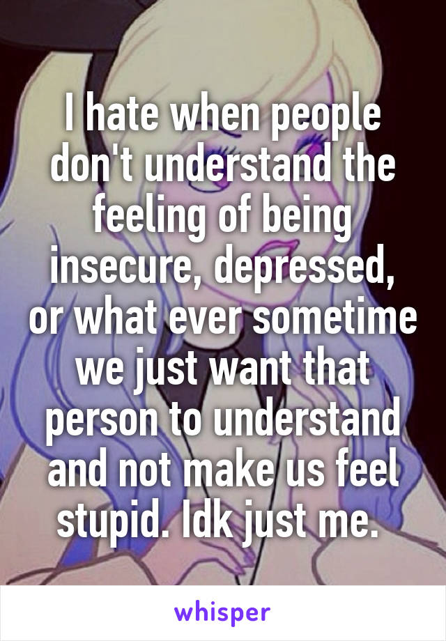 I hate when people don't understand the feeling of being insecure, depressed, or what ever sometime we just want that person to understand and not make us feel stupid. Idk just me. 