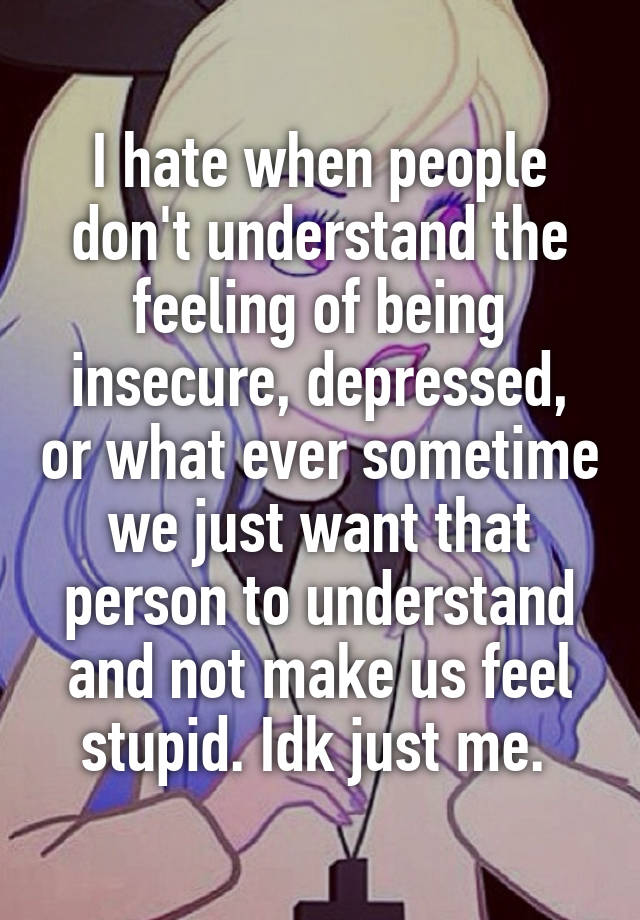 I hate when people don't understand the feeling of being insecure, depressed, or what ever sometime we just want that person to understand and not make us feel stupid. Idk just me. 