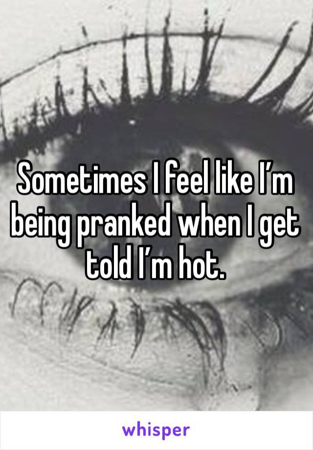 Sometimes I feel like I’m being pranked when I get told I’m hot. 