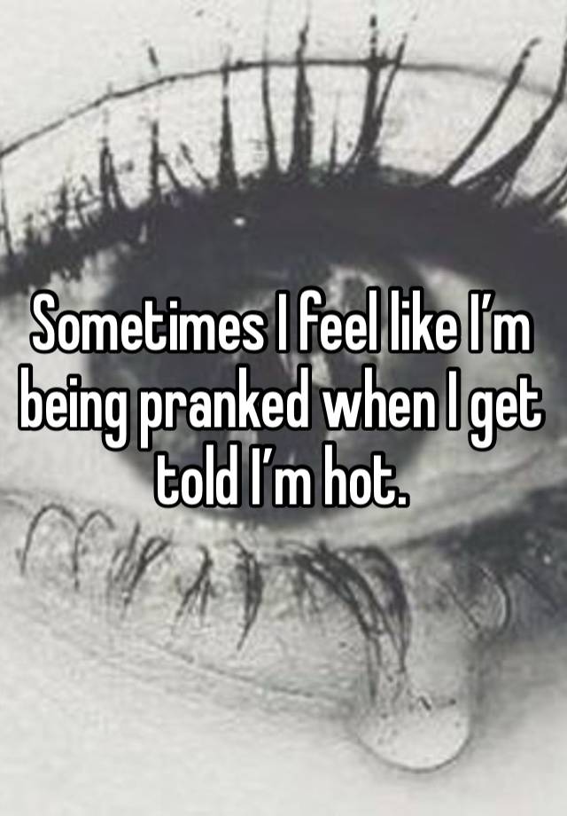 Sometimes I feel like I’m being pranked when I get told I’m hot. 