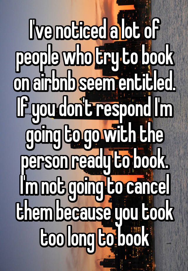 I've noticed a lot of people who try to book on airbnb seem entitled. If you don't respond I'm going to go with the person ready to book. I'm not going to cancel them because you took too long to book