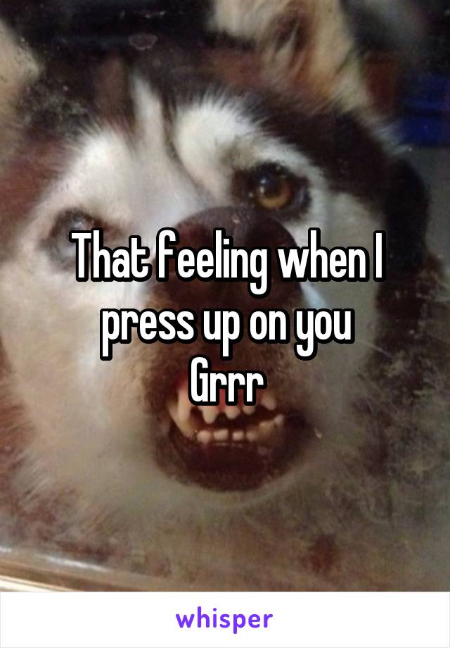 That feeling when I press up on you
Grrr