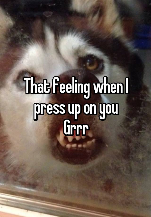 That feeling when I press up on you
Grrr