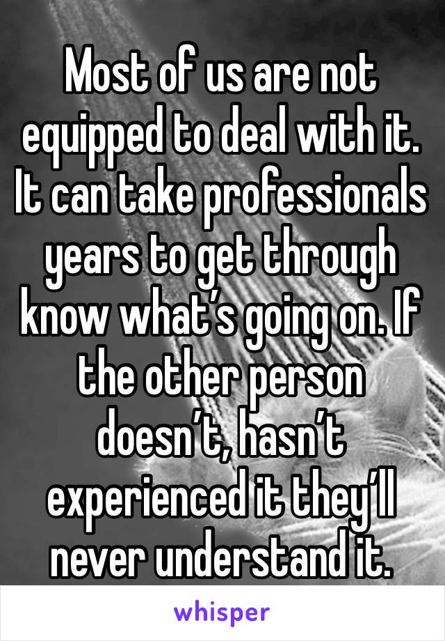 Most of us are not equipped to deal with it. It can take professionals years to get through know what’s going on. If the other person doesn’t, hasn’t experienced it they’ll never understand it. 