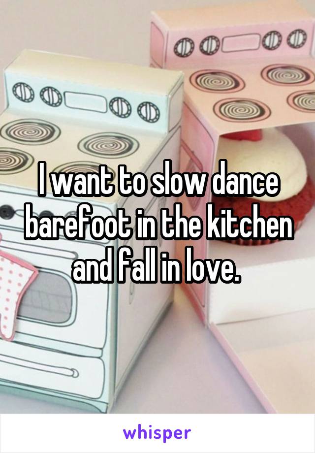 I want to slow dance barefoot in the kitchen and fall in love. 