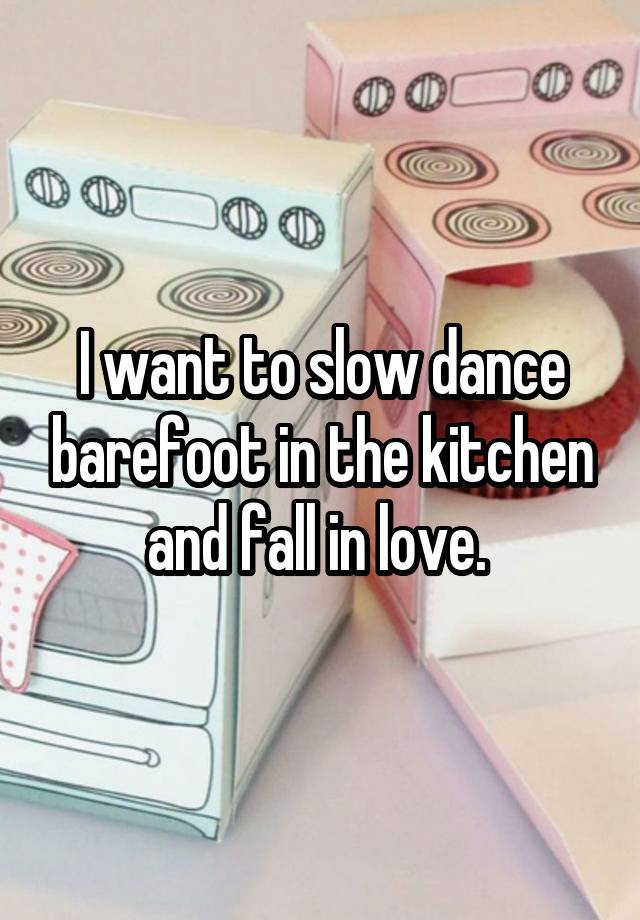 I want to slow dance barefoot in the kitchen and fall in love. 