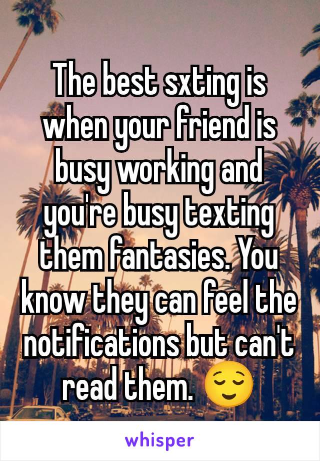 The best sxting is when your friend is busy working and you're busy texting them fantasies. You know they can feel the notifications but can't read them. 😌