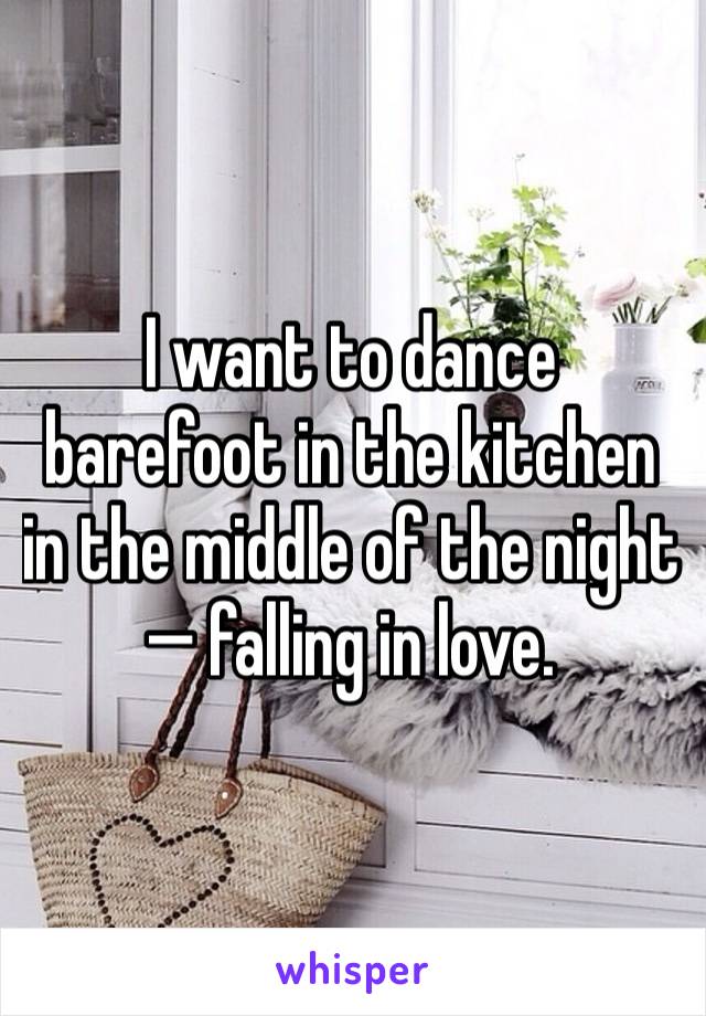 I want to dance barefoot in the kitchen in the middle of the night— falling in love. 