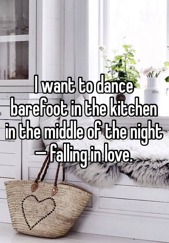 I want to dance barefoot in the kitchen in the middle of the night— falling in love. 