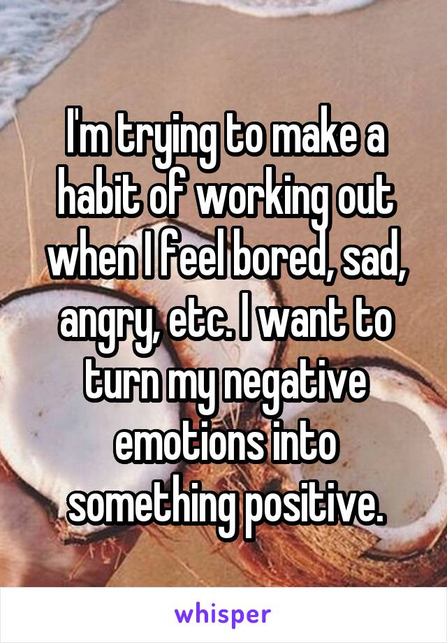 I'm trying to make a habit of working out when I feel bored, sad, angry, etc. I want to turn my negative emotions into something positive.