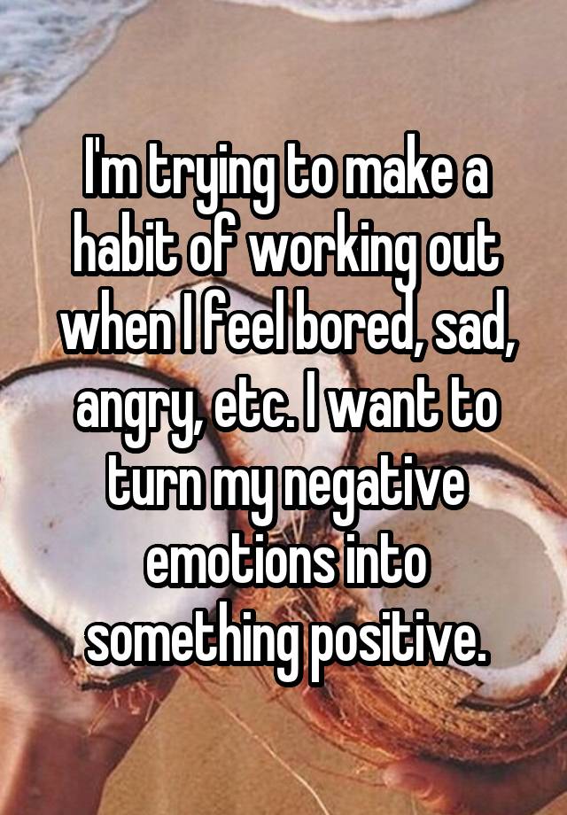 I'm trying to make a habit of working out when I feel bored, sad, angry, etc. I want to turn my negative emotions into something positive.