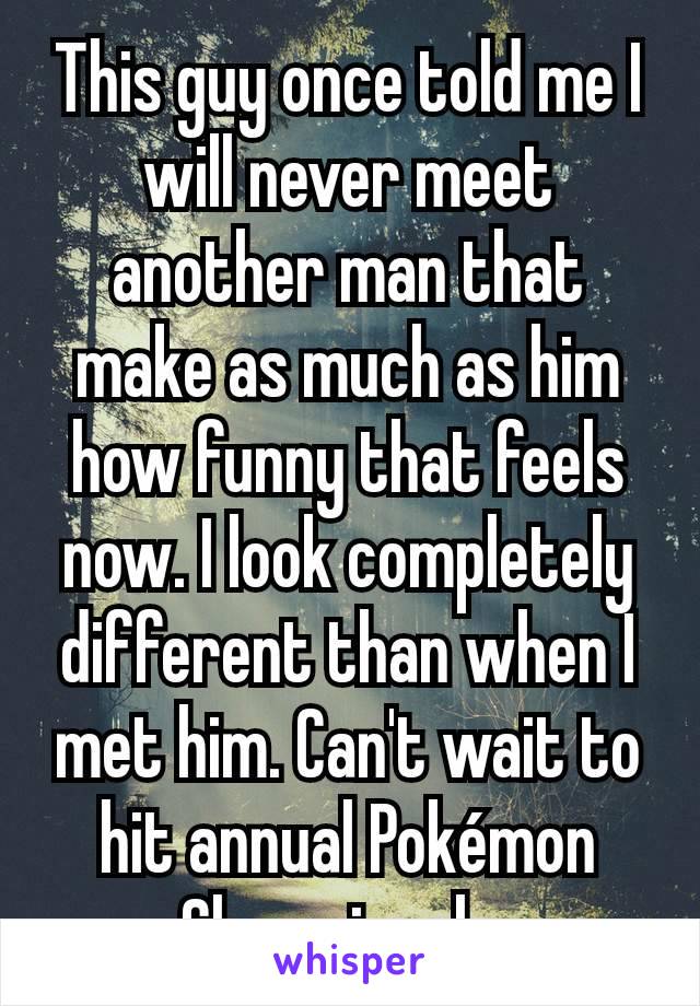 This guy once told me I will never meet another man that make as much as him how funny that feels now. I look completely different than when I met him. Can't wait to hit annual Pokémon Championshp