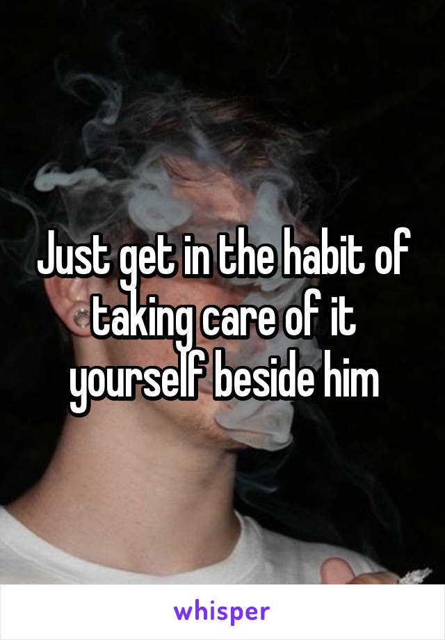 Just get in the habit of taking care of it yourself beside him