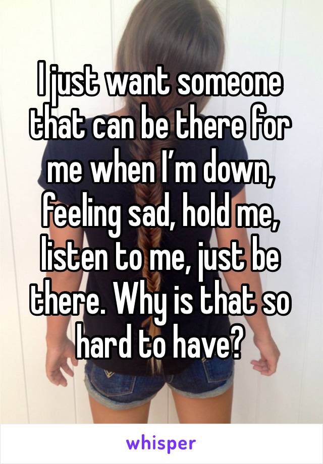 I just want someone that can be there for me when I’m down, feeling sad, hold me, listen to me, just be there. Why is that so hard to have?