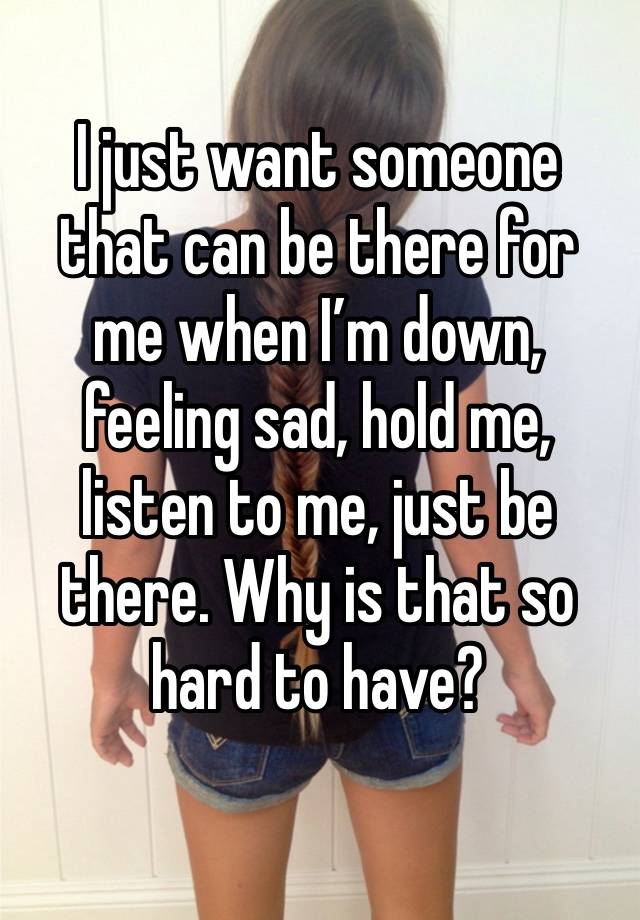 I just want someone that can be there for me when I’m down, feeling sad, hold me, listen to me, just be there. Why is that so hard to have?