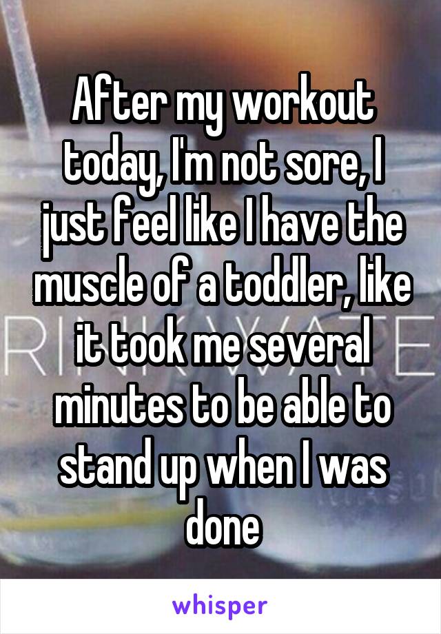 After my workout today, I'm not sore, I just feel like I have the muscle of a toddler, like it took me several minutes to be able to stand up when I was done