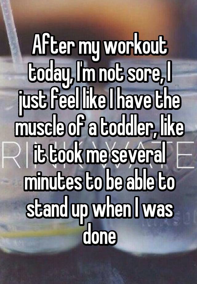 After my workout today, I'm not sore, I just feel like I have the muscle of a toddler, like it took me several minutes to be able to stand up when I was done