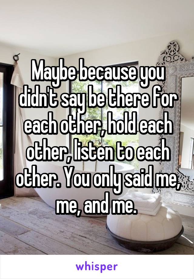 Maybe because you didn't say be there for each other, hold each other, listen to each other. You only said me, me, and me. 