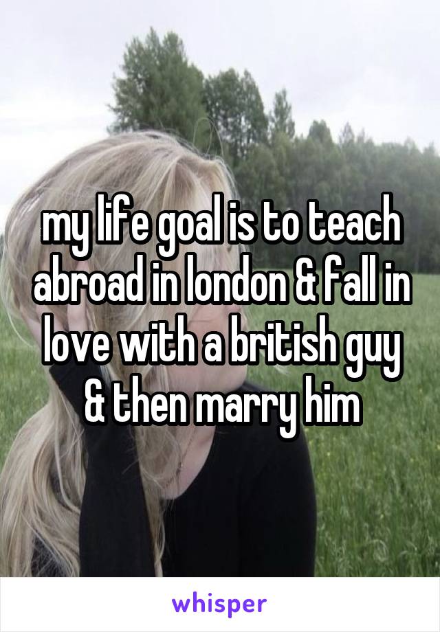 my life goal is to teach abroad in london & fall in love with a british guy & then marry him