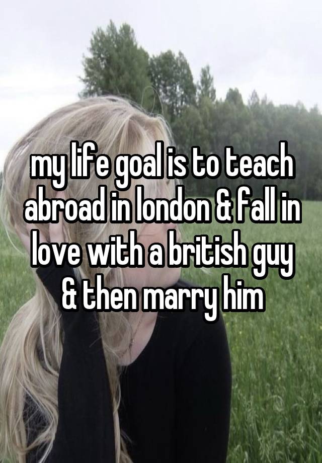 my life goal is to teach abroad in london & fall in love with a british guy & then marry him