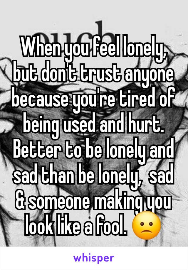 When you feel lonely,  but don't trust anyone because you're tired of being used and hurt. Better to be lonely and sad than be lonely,  sad & someone making you look like a fool. 🙁