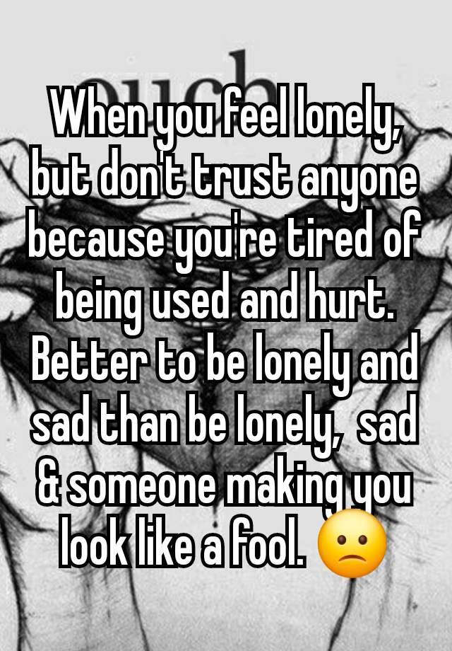 When you feel lonely,  but don't trust anyone because you're tired of being used and hurt. Better to be lonely and sad than be lonely,  sad & someone making you look like a fool. 🙁