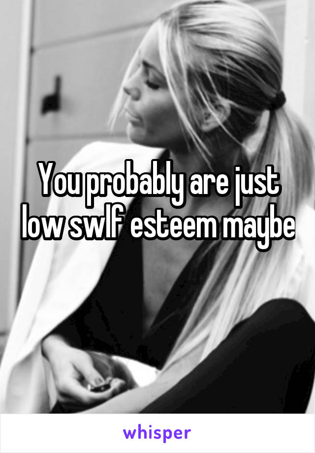 You probably are just low swlf esteem maybe 