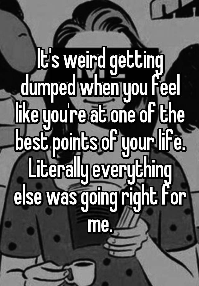 It's weird getting dumped when you feel like you're at one of the best points of your life. Literally everything else was going right for me.