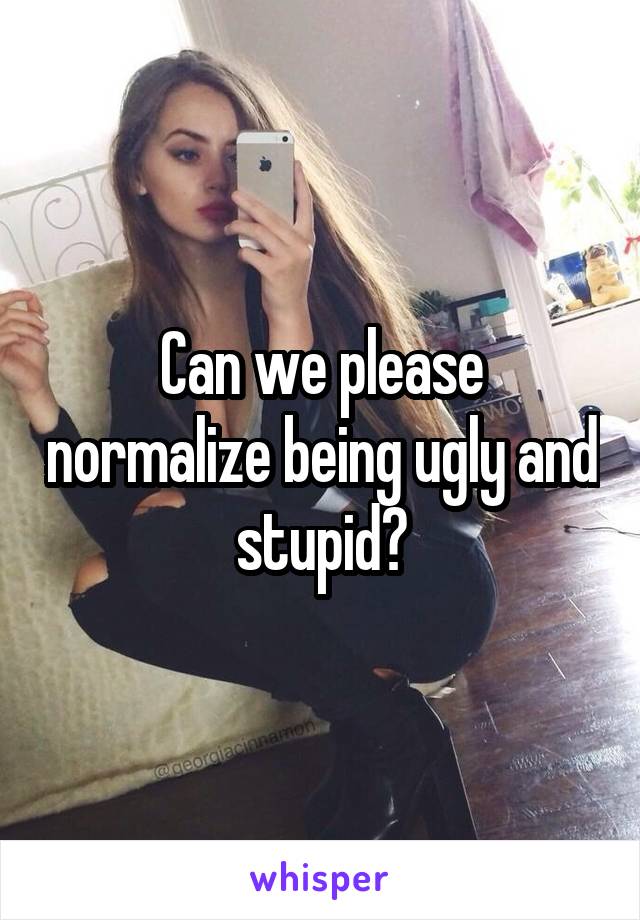 Can we please normalize being ugly and stupid?