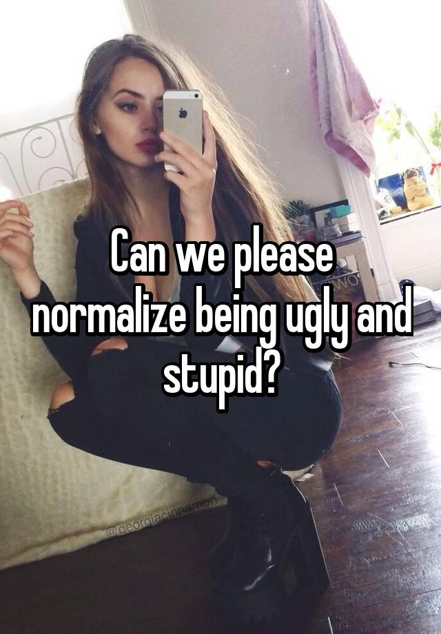 Can we please normalize being ugly and stupid?
