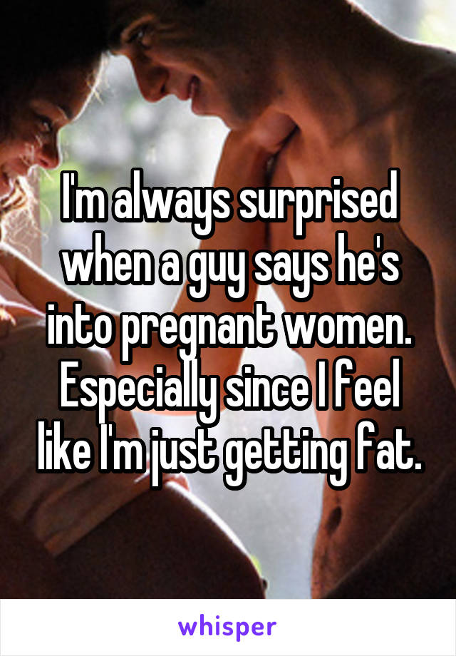 I'm always surprised when a guy says he's into pregnant women. Especially since I feel like I'm just getting fat.