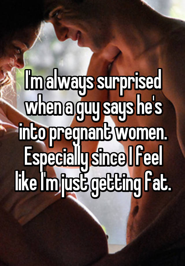 I'm always surprised when a guy says he's into pregnant women. Especially since I feel like I'm just getting fat.