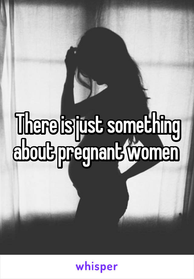 There is just something about pregnant women 